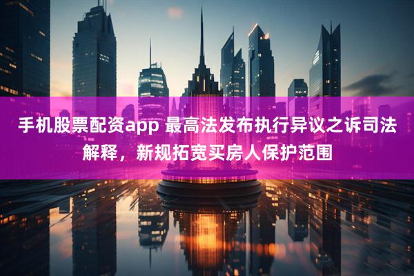 手机股票配资app 最高法发布执行异议之诉司法解释，新规拓宽买房人保护范围