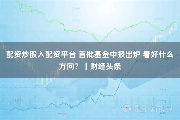 配资炒股入配资平台 首批基金中报出炉 看好什么方向？丨财经头条