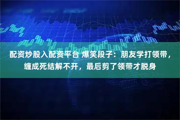 配资炒股入配资平台 爆笑段子：朋友学打领带，缠成死结解不开，最后剪了领带才脱身
