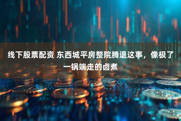 线下股票配资 东西城平房整院腾退这事，像极了一锅端走的卤煮