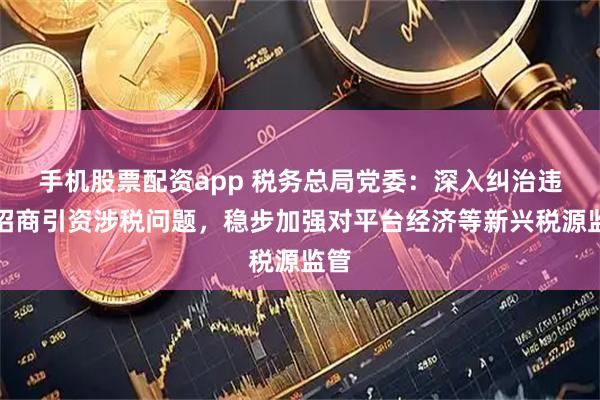 手机股票配资app 税务总局党委：深入纠治违规招商引资涉税问题，稳步加强对平台经济等新兴税源监管