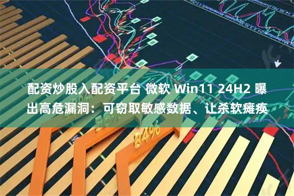配资炒股入配资平台 微软 Win11 24H2 曝出高危漏洞：可窃取敏感数据、让杀软瘫痪