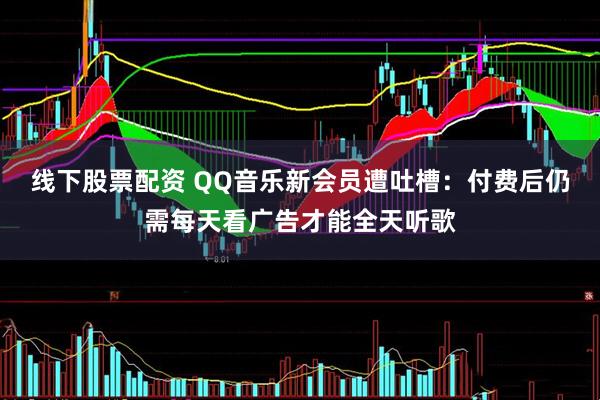线下股票配资 QQ音乐新会员遭吐槽：付费后仍需每天看广告才能全天听歌